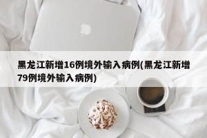 黑龙江新增16例境外输入病例(黑龙江新增79例境外输入病例)