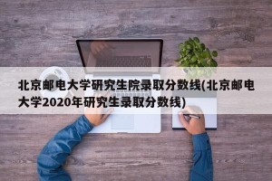 北京邮电大学研究生院录取分数线(北京邮电大学2020年研究生录取分数线)
