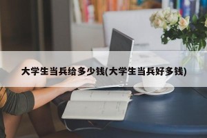 大学生当兵给多少钱(大学生当兵好多钱)