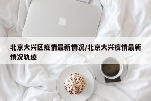 北京大兴区疫情最新情况/北京大兴疫情最新情况轨迹