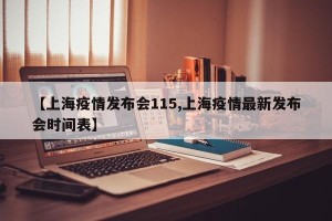 【上海疫情发布会115,上海疫情最新发布会时间表】
