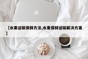 【水果运输保鲜方法,水果保鲜运输解决方案】
