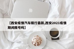 【西安疫情汽车限行最新,西安2021疫情期间限号吗】