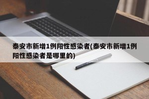 泰安市新增1例阳性感染者(泰安市新增1例阳性感染者是哪里的)