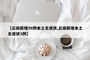 【云南新增56例本土无症状,云南新增本土无症状3例】