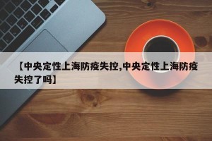 【中央定性上海防疫失控,中央定性上海防疫失控了吗】