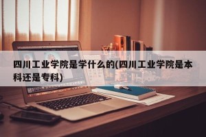 四川工业学院是学什么的(四川工业学院是本科还是专科)