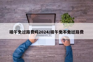 端午免过路费吗2024/端午免不免过路费