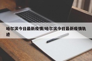哈尔滨今日最新疫情/哈尔滨今日最新疫情轨迹