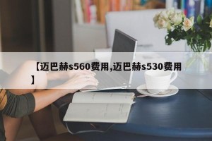 【迈巴赫s560费用,迈巴赫s530费用】