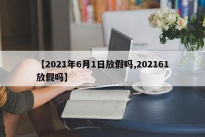 【2021年6月1日放假吗,202161放假吗】