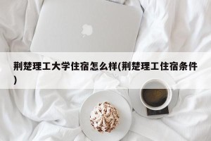 荆楚理工大学住宿怎么样(荆楚理工住宿条件)