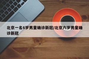 北京一名6岁男童确诊新冠/北京六岁男童确诊新冠