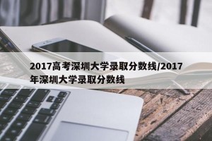 2017高考深圳大学录取分数线/2017年深圳大学录取分数线