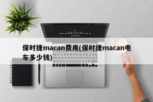 保时捷macan费用(保时捷macan电车多少钱)