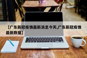 【广东新冠疫情最新消息今天,广东新冠疫情最新数据】