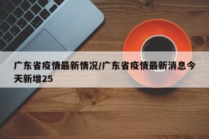 广东省疫情最新情况/广东省疫情最新消息今天新增25