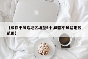 【成都中风险地区增至9个,成都中风险地区范围】