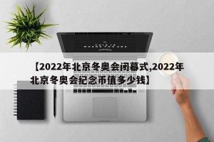 【2022年北京冬奥会闭幕式,2022年北京冬奥会纪念币值多少钱】
