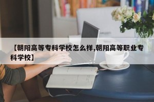 【朝阳高等专科学校怎么样,朝阳高等职业专科学校】